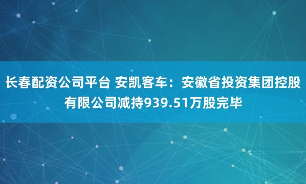 长春配资公司平台 安凯客车：安徽省投资集团控股有限公司减持939.51万股完毕