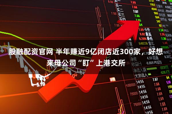 股融配资官网 半年赚近9亿闭店近300家，好想来母公司“盯”上港交所