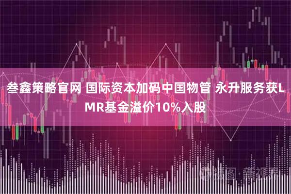 叁鑫策略官网 国际资本加码中国物管 永升服务获LMR基金溢价10%入股