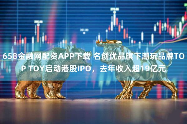 658金融网配资APP下载 名创优品旗下潮玩品牌TOP TOY启动港股IPO，去年收入超19亿元