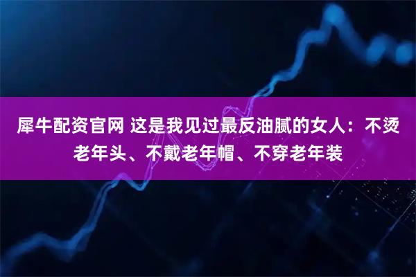 犀牛配资官网 这是我见过最反油腻的女人：不烫老年头、不戴老年帽、不穿老年装