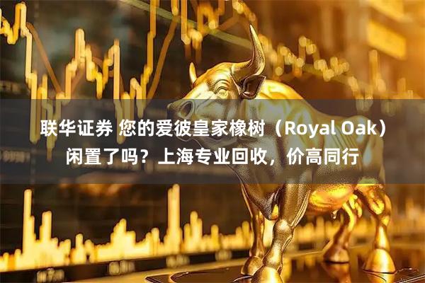 联华证券 您的爱彼皇家橡树（Royal Oak）闲置了吗？上海专业回收，价高同行