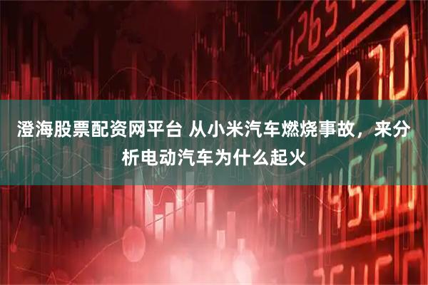 澄海股票配资网平台 从小米汽车燃烧事故，来分析电动汽车为什么起火