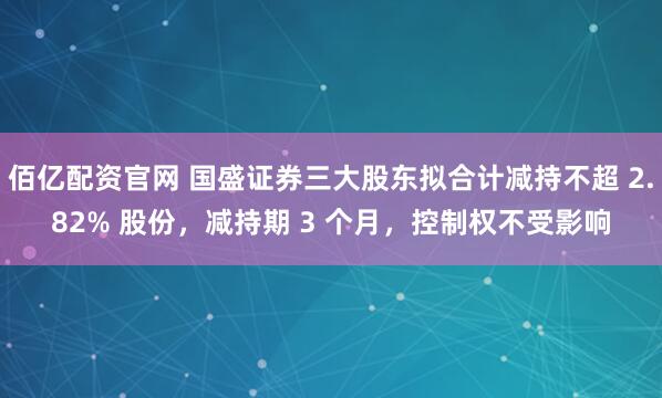 佰亿配资官网 国盛证券三大股东拟合计减持不超 2.82% 股份，减持期 3 个月，控制权不受影响
