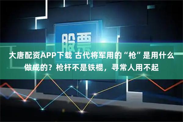 大唐配资APP下载 古代将军用的“枪”是用什么做成的？枪杆不是铁棍，寻常人用不起