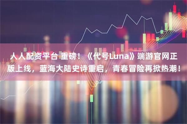 人人配资平台 重磅！《代号Luna》端游官网正版上线，蓝海大陆史诗重启，青春冒险再掀热潮！