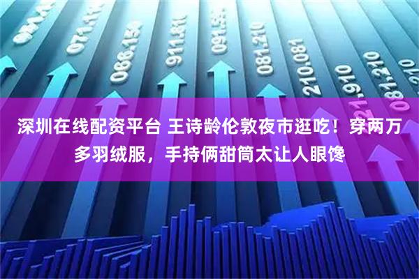 深圳在线配资平台 王诗龄伦敦夜市逛吃！穿两万多羽绒服，手持俩甜筒太让人眼馋