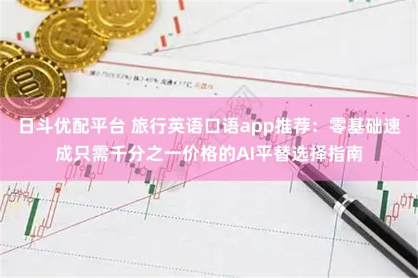 日斗优配平台 旅行英语口语app推荐：零基础速成只需千分之一价格的AI平替选择指南