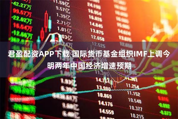 君盈配资APP下载 国际货币基金组织IMF上调今明两年中国经济增速预期