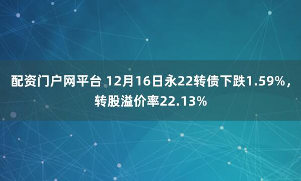 配资门户网平台 12月16日永22转债下跌1.59%，转股溢价率22.13%