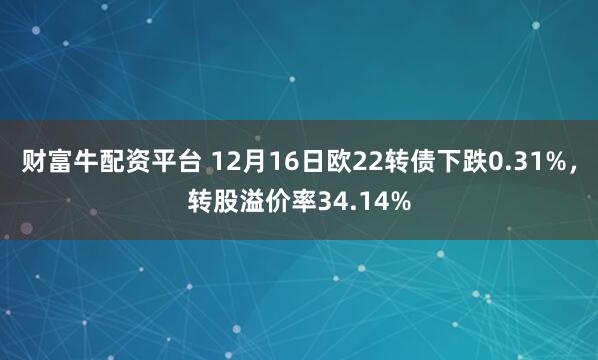 财富牛配资平台 12月16日欧22转债下跌0.31%，转股溢价率34.14%