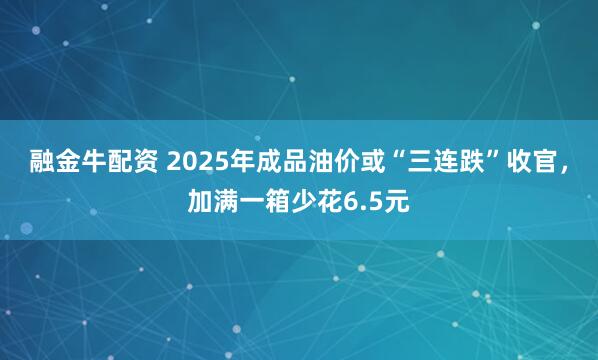 融金牛配资 2025年成品油价或“三连跌”收官,加满一箱少花6.5元