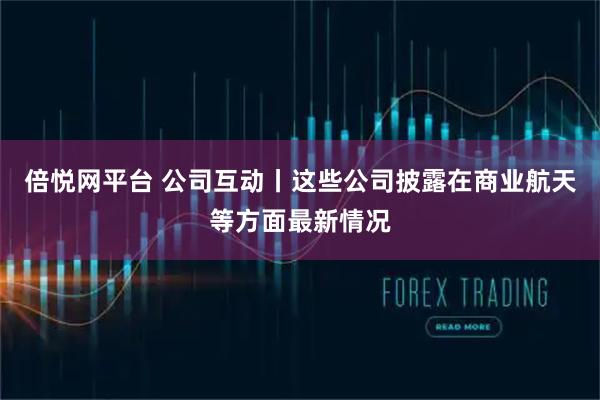 倍悦网平台 公司互动丨这些公司披露在商业航天等方面最新情况