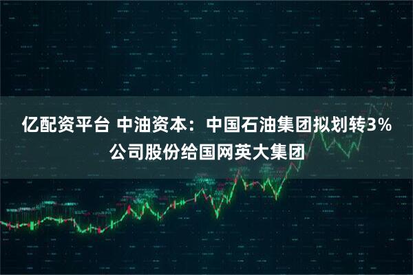 亿配资平台 中油资本：中国石油集团拟划转3%公司股份给国网英大集团