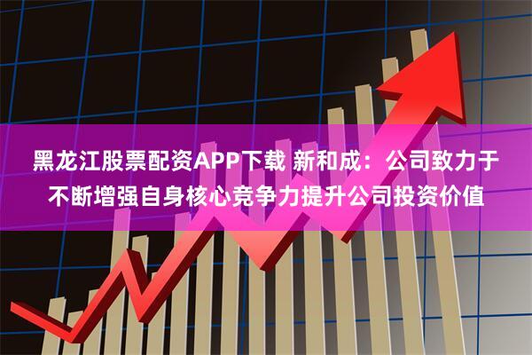 黑龙江股票配资APP下载 新和成：公司致力于不断增强自身核心竞争力提升公司投资价值