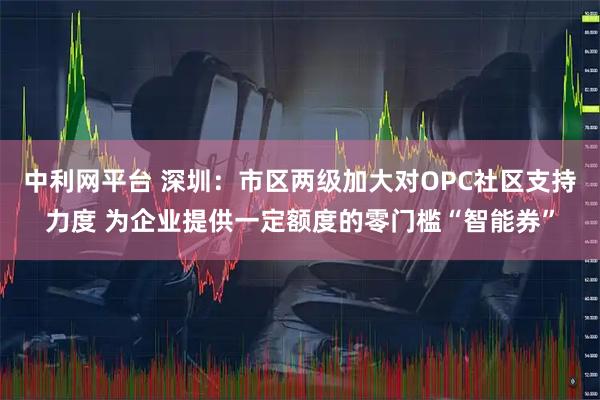 中利网平台 深圳：市区两级加大对OPC社区支持力度 为企业提供一定额度的零门槛“智能券”