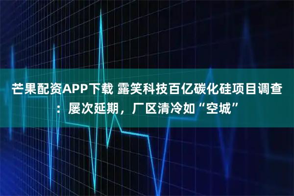 芒果配资APP下载 露笑科技百亿碳化硅项目调查：屡次延期，厂区清冷如“空城”