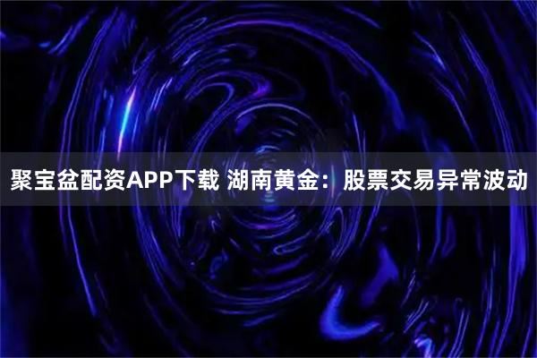 聚宝盆配资APP下载 湖南黄金：股票交易异常波动