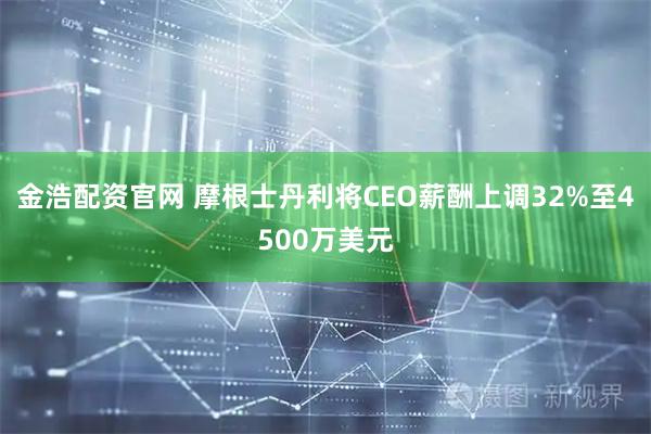 金浩配资官网 摩根士丹利将CEO薪酬上调32%至4500万美元