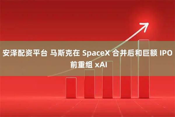 安泽配资平台 马斯克在 SpaceX 合并后和巨额 IPO 前重组 xAI