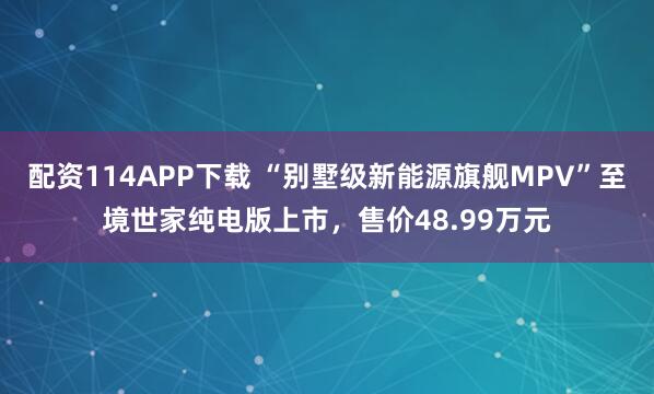 配资114APP下载 “别墅级新能源旗舰MPV”至境世家纯电版上市，售价48.99万元