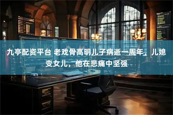 九亭配资平台 老戏骨高明儿子病逝一周年，儿媳变女儿，他在悲痛中坚强