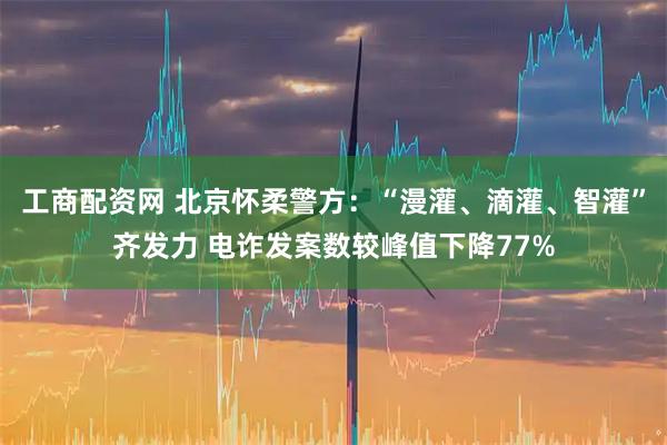 工商配资网 北京怀柔警方：“漫灌、滴灌、智灌”齐发力 电诈发案数较峰值下降77%