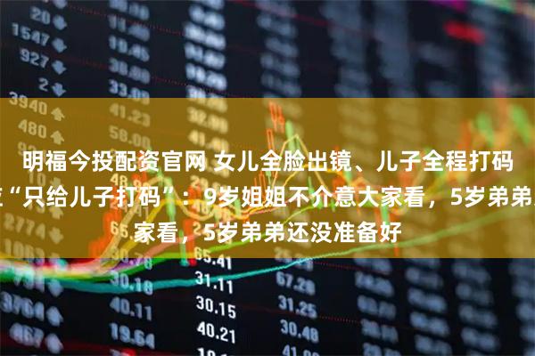 明福今投配资官网 女儿全脸出镜、儿子全程打码，朱丹回应“只给儿子打码”：9岁姐姐不介意大家看，5岁弟弟还没准备好