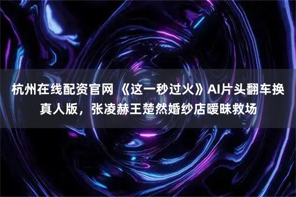 杭州在线配资官网 《这一秒过火》AI片头翻车换真人版,张凌赫王楚然婚纱店暧昧救场