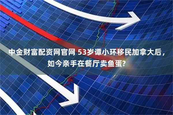 中金财富配资网官网 53岁谭小环移民加拿大后，如今亲手在餐厅卖鱼蛋?